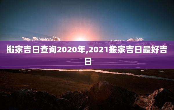 搬家吉日查询2020年,2021搬家吉日最好吉日