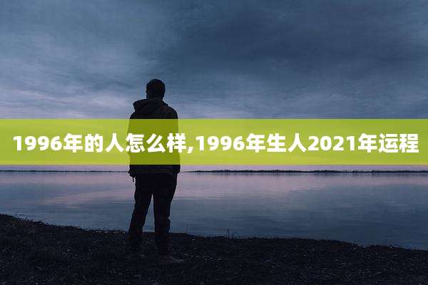 1996年的人怎么样,1996年生人2021年运程