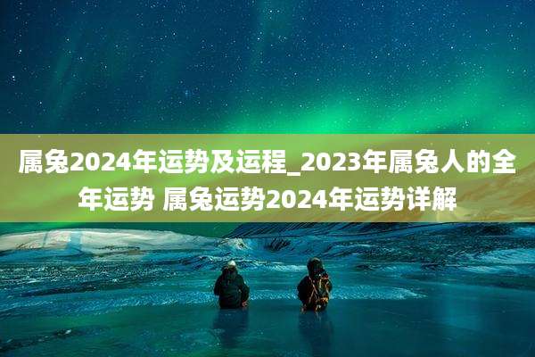 属兔2024年运势及运程_2023年属兔人的全年运势 属兔运势2024年运势详解