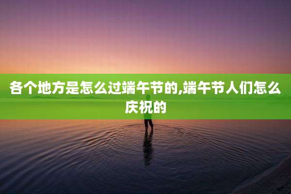 各个地方是怎么过端午节的,端午节人们怎么庆祝的