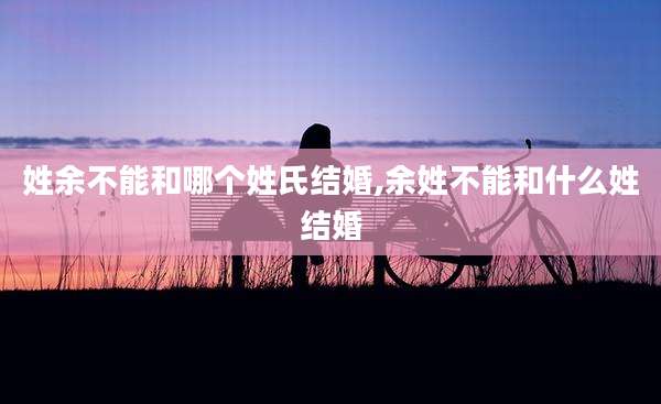姓余不能和哪个姓氏结婚,余姓不能和什么姓结婚
