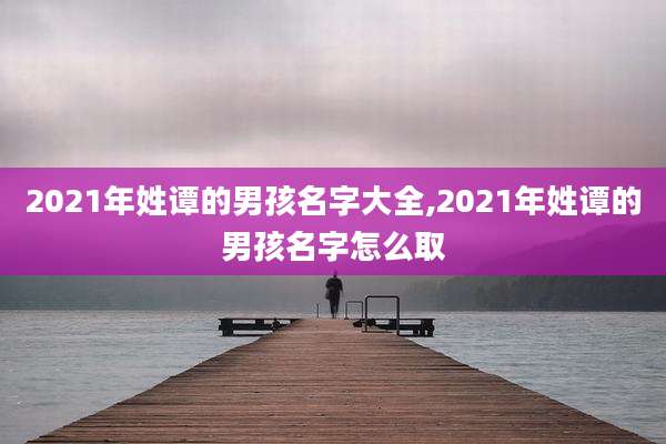 2021年姓谭的男孩名字大全,2021年姓谭的男孩名字怎么取