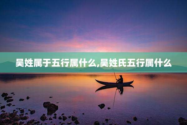 吴姓属于五行属什么,吴姓氏五行属什么