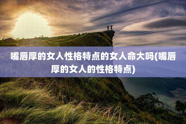 嘴唇厚的女人性格特点的女人命大吗(嘴唇厚的女人的性格特点)