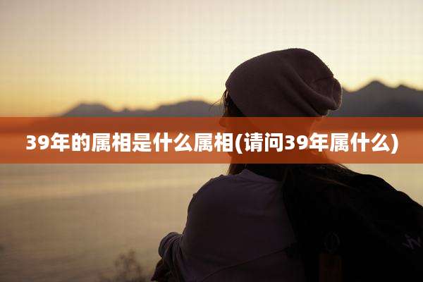 39年的属相是什么属相(请问39年属什么)