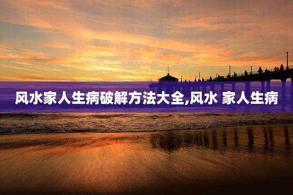 风水家人生病破解方法大全,风水 家人生病