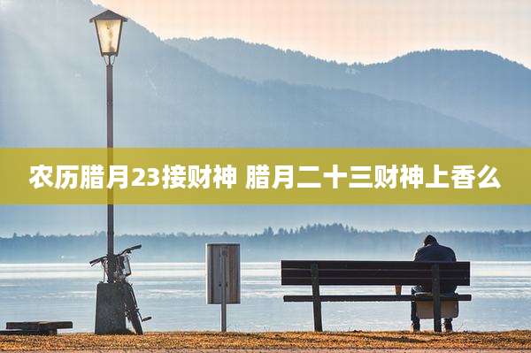 农历腊月23接财神 腊月二十三财神上香么