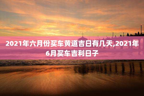 2021年六月份买车黄道吉日有几天,2021年6月买车吉利日子
