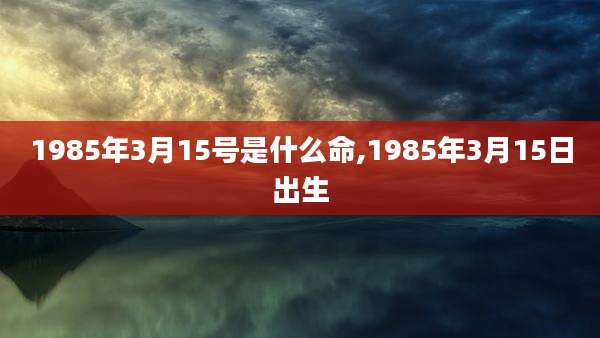 1985年3月15号是什么命,1985年3月15日出生