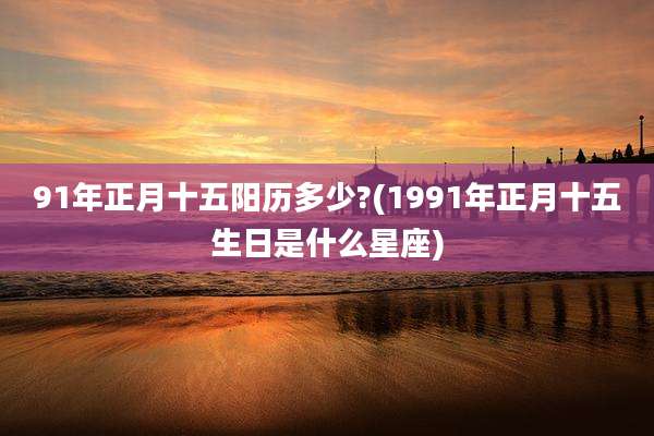 91年正月十五阳历多少?(1991年正月十五生日是什么星座)