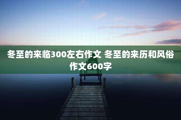 冬至的来临300左右作文 冬至的来历和风俗作文600字