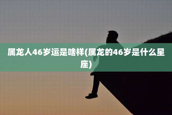 属龙人46岁运是啥样(属龙的46岁是什么星座)