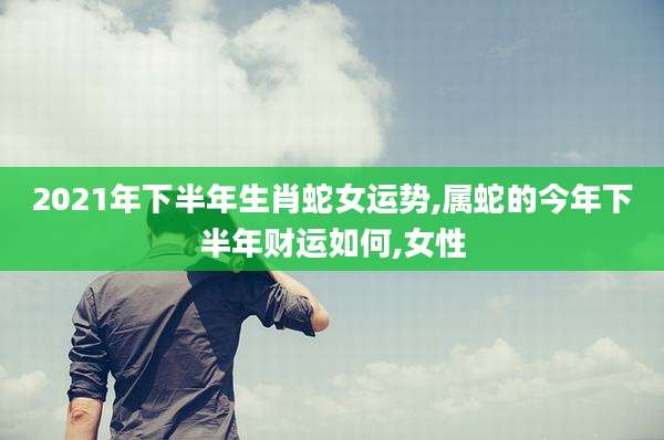 2021年下半年生肖蛇女运势,属蛇的今年下半年财运如何,女性