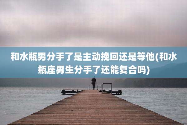 和水瓶男分手了是主动挽回还是等他(和水瓶座男生分手了还能复合吗)