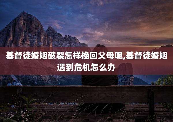 基督徒婚姻破裂怎样挽回父母呢,基督徒婚姻遇到危机怎么办