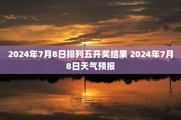 2024年7月8日排列五开奖结果 2024年7月8日天气预报