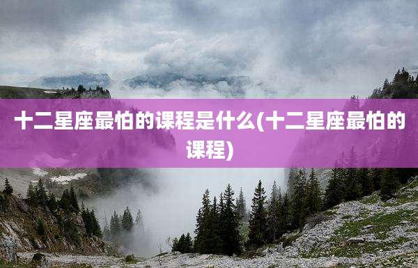 十二星座最怕的课程是什么(十二星座最怕的课程)