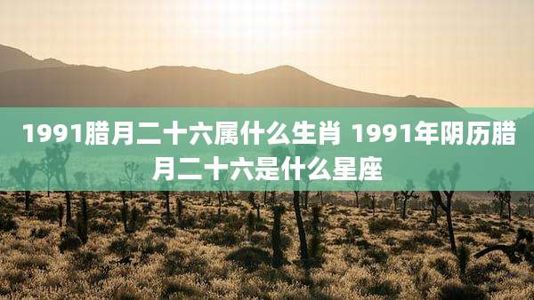 1991腊月二十六属什么生肖 1991年阴历腊月二十六是什么星座
