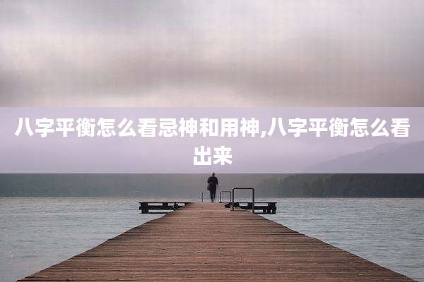 八字平衡怎么看忌神和用神,八字平衡怎么看出来
