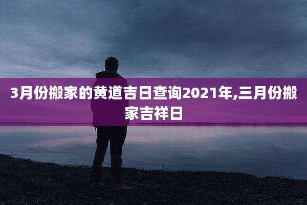 3月份搬家的黄道吉日查询2021年,三月份搬家吉祥日