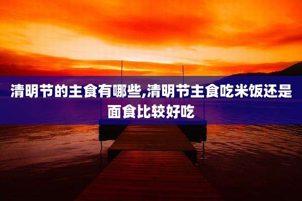 清明节的主食有哪些,清明节主食吃米饭还是面食比较好吃
