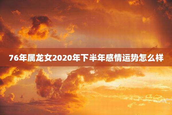 76年属龙女2020年下半年感情运势怎么样