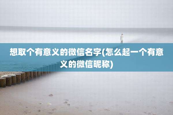 想取个有意义的微信名字(怎么起一个有意义的微信昵称)