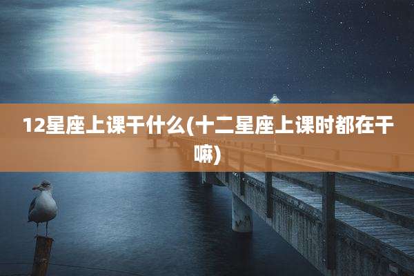 12星座上课干什么(十二星座上课时都在干嘛)