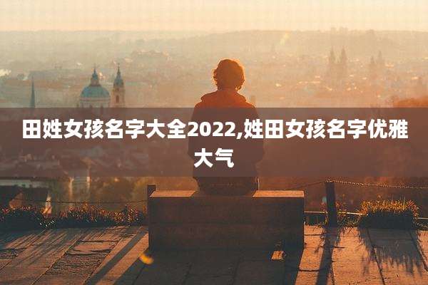 田姓女孩名字大全2022,姓田女孩名字优雅大气