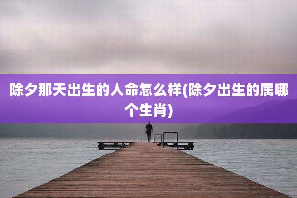 除夕那天出生的人命怎么样(除夕出生的属哪个生肖)
