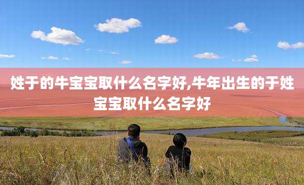 姓于的牛宝宝取什么名字好,牛年出生的于姓宝宝取什么名字好