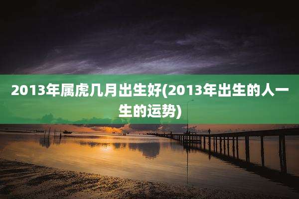 2013年属虎几月出生好(2013年出生的人一生的运势)