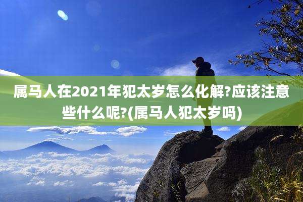 属马人在2021年犯太岁怎么化解?应该注意些什么呢?(属马人犯太岁吗)