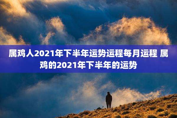 属鸡人2021年下半年运势运程每月运程 属鸡的2021年下半年的运势