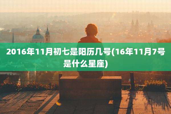 2016年11月初七是阳历几号(16年11月7号是什么星座)