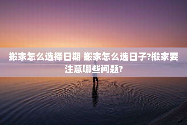 搬家怎么选择日期 搬家怎么选日子?搬家要注意哪些问题?
