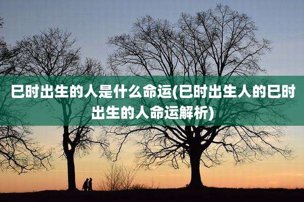 巳时出生的人是什么命运(巳时出生人的巳时出生的人命运解析)