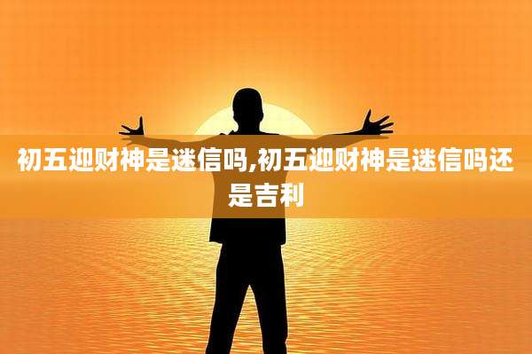 初五迎财神是迷信吗,初五迎财神是迷信吗还是吉利