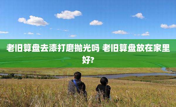 老旧算盘去漆打磨抛光吗 老旧算盘放在家里好?