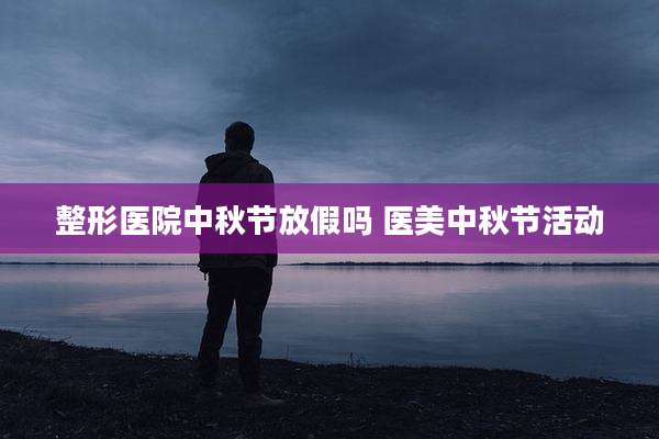 整形医院中秋节放假吗 医美中秋节活动