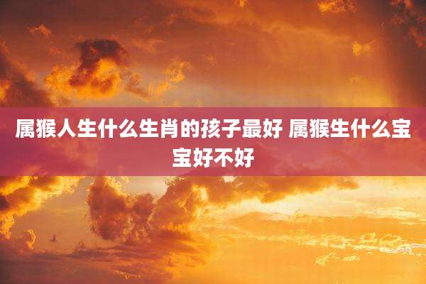属猴人生什么生肖的孩子最好 属猴生什么宝宝好不好