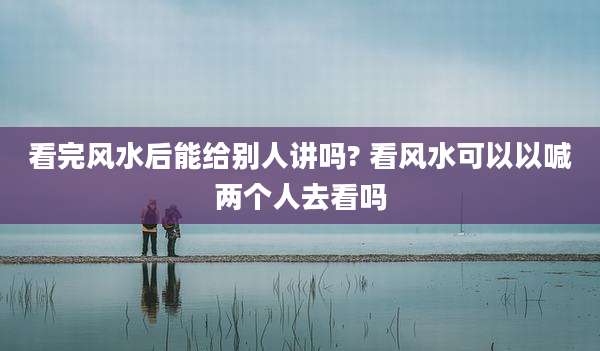 看完风水后能给别人讲吗? 看风水可以以喊两个人去看吗