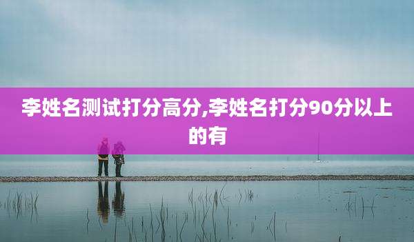 李姓名测试打分高分,李姓名打分90分以上的有