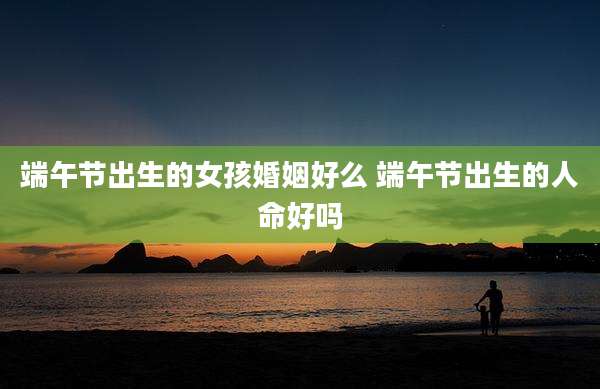 端午节出生的女孩婚姻好么 端午节出生的人命好吗