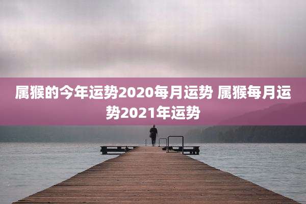 属猴的今年运势2020每月运势 属猴每月运势2021年运势