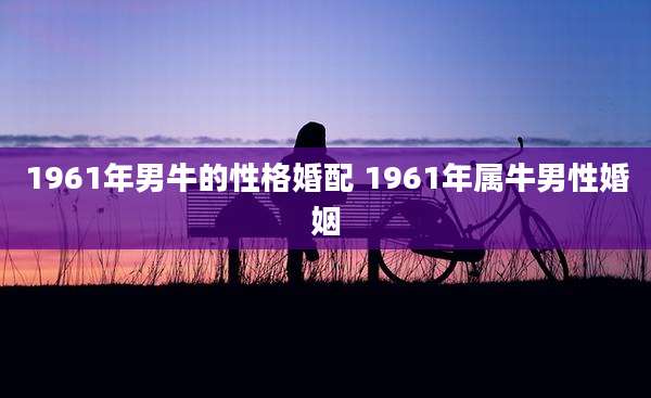 1961年男牛的性格婚配 1961年属牛男性婚姻