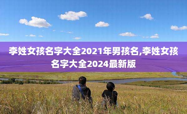 李姓女孩名字大全2021年男孩名,李姓女孩名字大全2024最新版