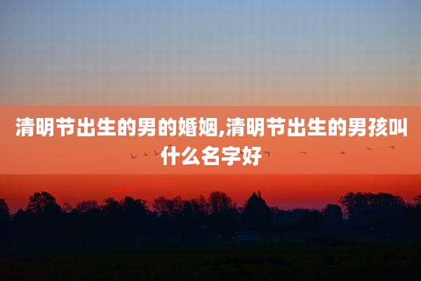 清明节出生的男的婚姻,清明节出生的男孩叫什么名字好