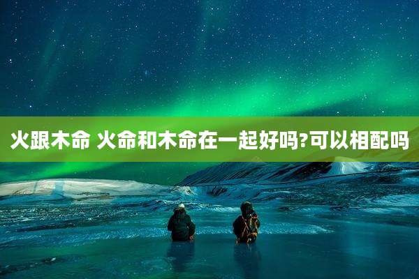 火跟木命 火命和木命在一起好吗?可以相配吗