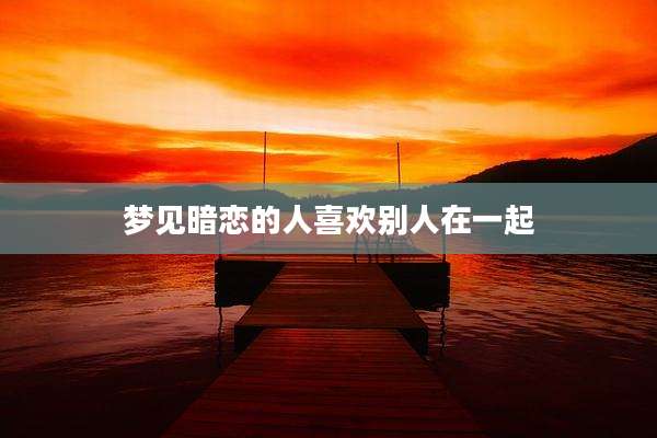 梦见暗恋的人喜欢别人在一起